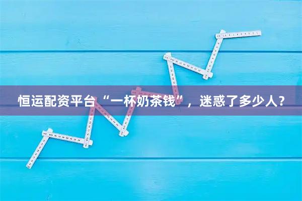 恒运配资平台 “一杯奶茶钱”，迷惑了多少人？