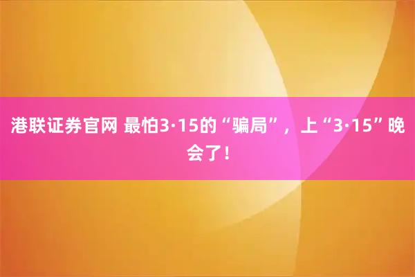 港联证券官网 最怕3·15的“骗局”，上“3·15”晚会了！