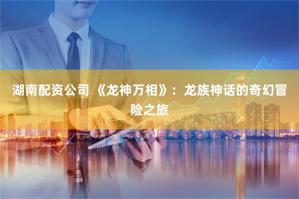 湖南配资公司 《龙神万相》：龙族神话的奇幻冒险之旅