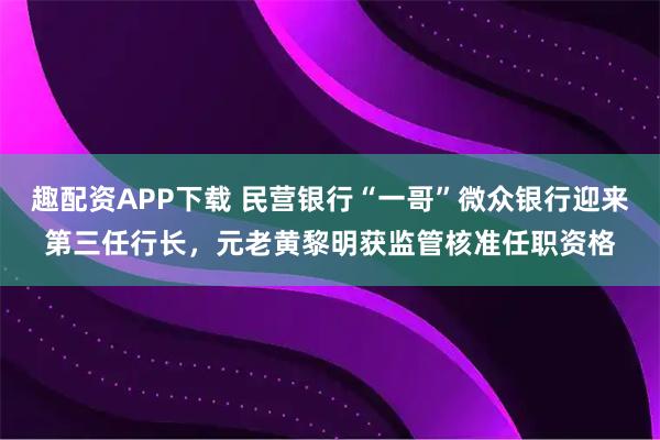 趣配资APP下载 民营银行“一哥”微众银行迎来第三任行长，元老黄黎明获监管核准任职资格