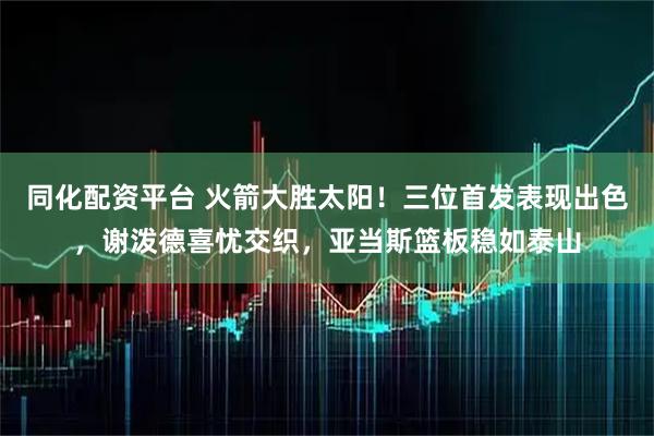 同化配资平台 火箭大胜太阳！三位首发表现出色，谢泼德喜忧交织，亚当斯篮板稳如泰山