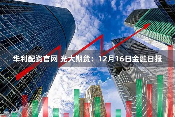 华利配资官网 光大期货：12月16日金融日报