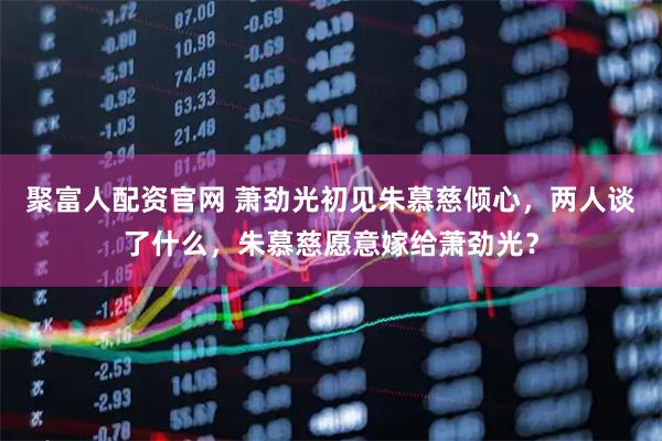 聚富人配资官网 萧劲光初见朱慕慈倾心，两人谈了什么，朱慕慈愿意嫁给萧劲光？