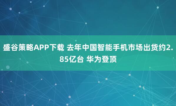 盛谷策略APP下载 去年中国智能手机市场出货约2.85亿台 华为登顶