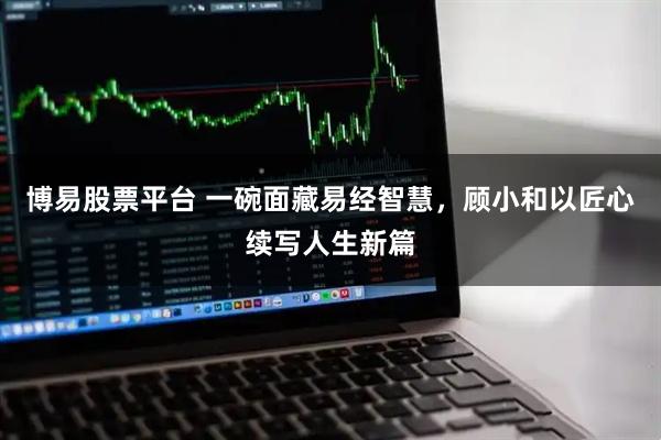 博易股票平台 一碗面藏易经智慧，顾小和以匠心续写人生新篇