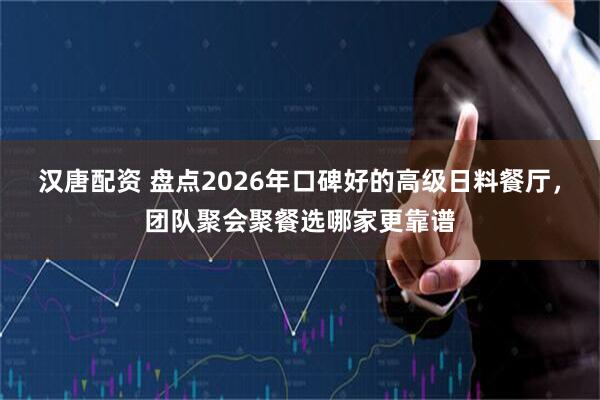 汉唐配资 盘点2026年口碑好的高级日料餐厅，团队聚会聚餐选哪家更靠谱