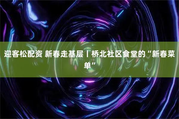 迎客松配资 新春走基层丨桥北社区食堂的“新春菜单”