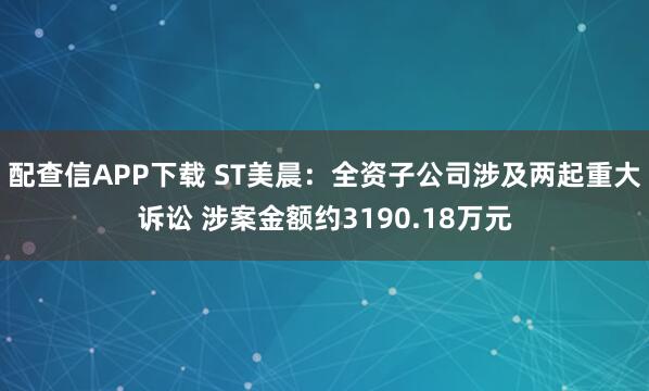配查信APP下载 ST美晨：全资子公司涉及两起重大诉讼 涉案金额约3190.18万元