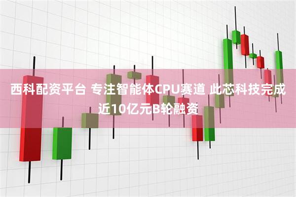 西科配资平台 专注智能体CPU赛道 此芯科技完成近10亿元B轮融资