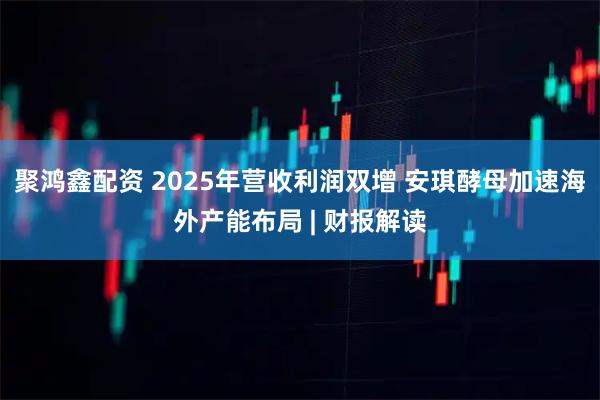 聚鸿鑫配资 2025年营收利润双增 安琪酵母加速海外产能布局 | 财报解读