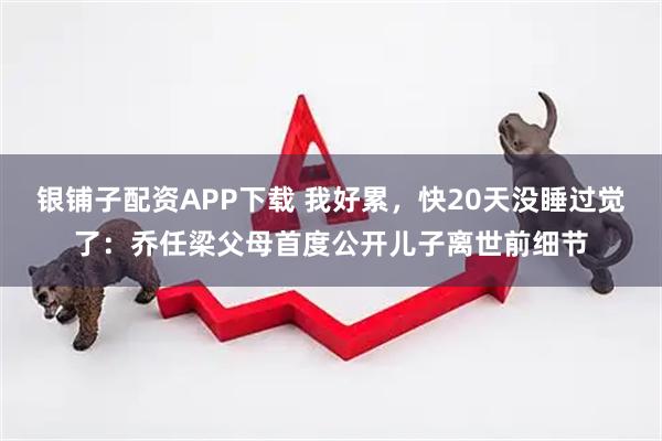 银铺子配资APP下载 我好累，快20天没睡过觉了：乔任梁父母首度公开儿子离世前细节