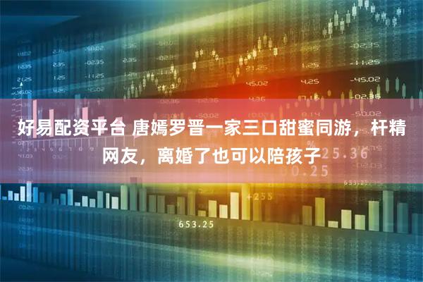好易配资平台 唐嫣罗晋一家三口甜蜜同游，杆精网友，离婚了也可以陪孩子