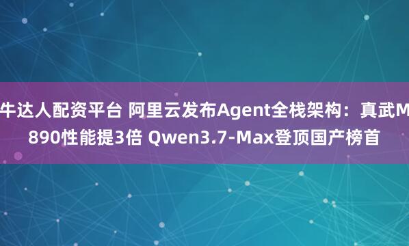 牛达人配资平台 阿里云发布Agent全栈架构：真武M890性能提3倍 Qwen3.7-Max登顶国产榜首