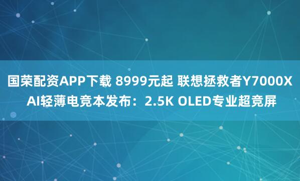 国荣配资APP下载 8999元起 联想拯救者Y7000X AI轻薄电竞本发布：2.5K OLED专业超竞屏