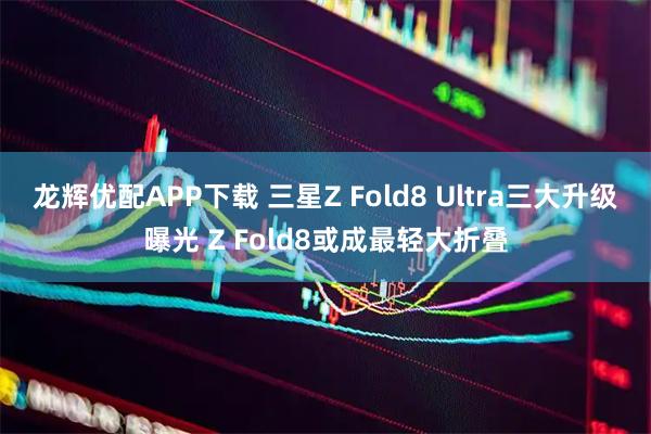 龙辉优配APP下载 三星Z Fold8 Ultra三大升级曝光 Z Fold8或成最轻大折叠