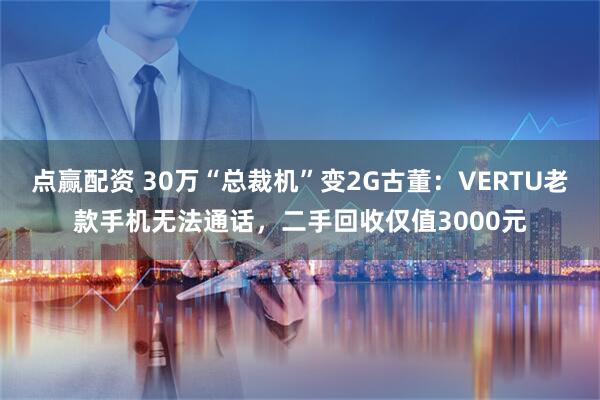 点赢配资 30万“总裁机”变2G古董：VERTU老款手机无法通话，二手回收仅值3000元