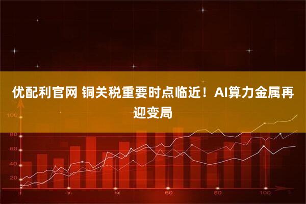 优配利官网 铜关税重要时点临近！AI算力金属再迎变局