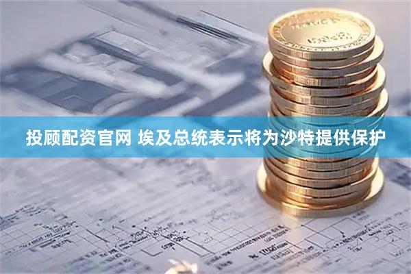 投顾配资官网 埃及总统表示将为沙特提供保护