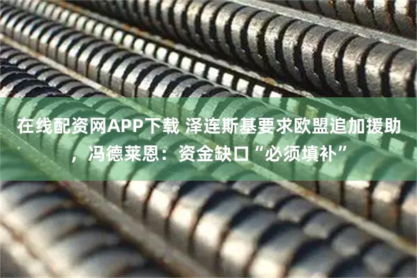 在线配资网APP下载 泽连斯基要求欧盟追加援助，冯德莱恩：资金缺口“必须填补”